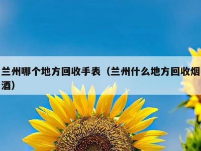 兰州哪个地方回收手表（兰州什么地方回收烟酒）