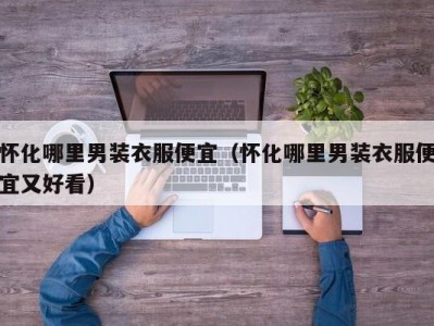 怀化哪里男装衣服便宜（怀化哪里男装衣服便宜又好看）