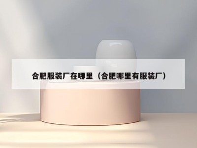 合肥服装厂在哪里（合肥哪里有服装厂）