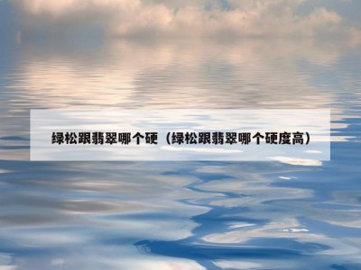 绿松跟翡翠哪个硬（绿松跟翡翠哪个硬度高）