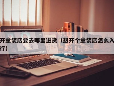 开童装店要去哪里进货（想开个童装店怎么入行）