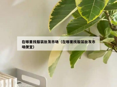 在哪里找服装批发市场（在哪里找服装批发市场便宜）