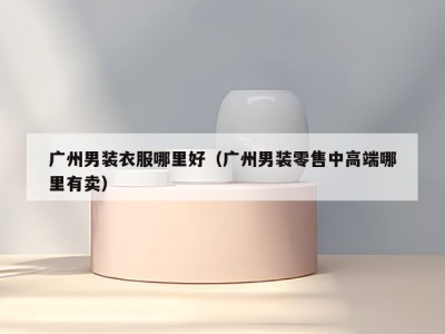 广州男装衣服哪里好（广州男装零售中高端哪里有卖）