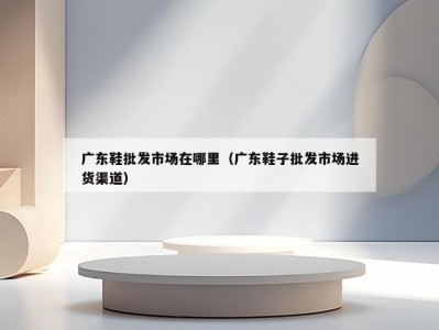 广东鞋批发市场在哪里（广东鞋子批发市场进货渠道）