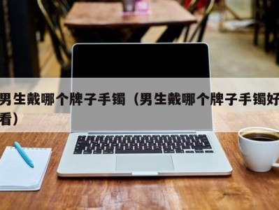 男生戴哪个牌子手镯（男生戴哪个牌子手镯好看）