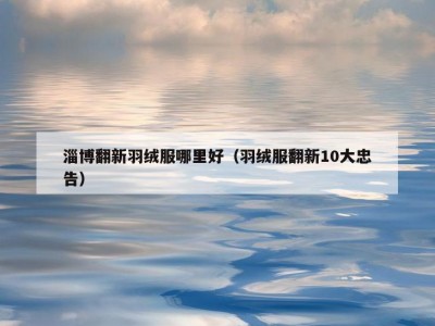 淄博翻新羽绒服哪里好（羽绒服翻新10大忠告）