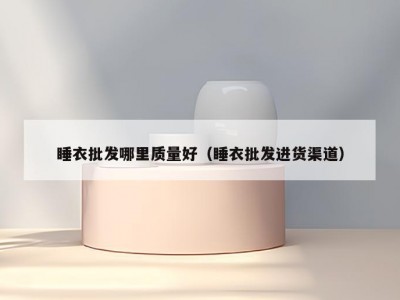 睡衣批发哪里质量好（睡衣批发进货渠道）