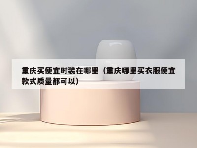 重庆买便宜时装在哪里（重庆哪里买衣服便宜款式质量都可以）