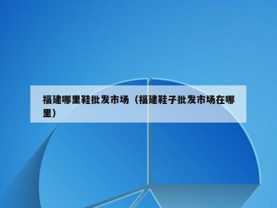 福建哪里鞋批发市场（福建鞋子批发市场在哪里）