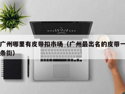 广州哪里有皮带扣市场（广州最出名的皮带一条街）