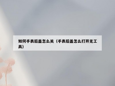 如何手表后盖怎么关（手表后盖怎么打开无工具）