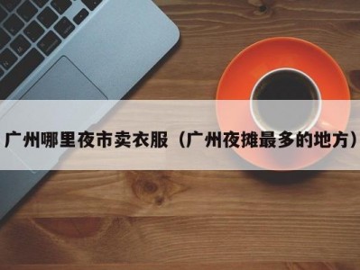 广州哪里夜市卖衣服（广州夜摊最多的地方）