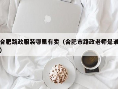合肥路政服装哪里有卖（合肥市路政老师是谁）