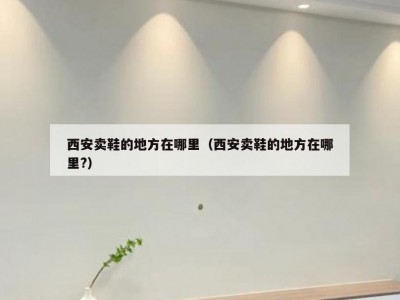 西安卖鞋的地方在哪里（西安卖鞋的地方在哪里?）