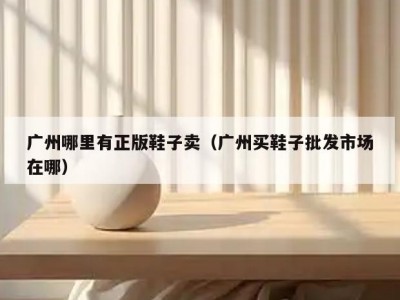 广州哪里有正版鞋子卖（广州买鞋子批发市场在哪）