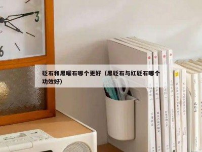 砭石和黑曜石哪个更好（黑砭石与红砭石哪个功效好）