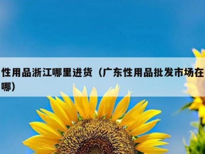 性用品浙江哪里进货（广东性用品批发市场在哪）