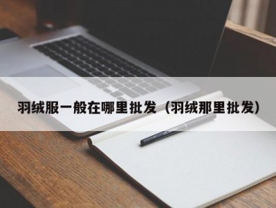 羽绒服一般在哪里批发（羽绒那里批发）