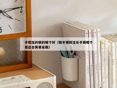 手镯玉的银的哪个好（银手镯和玉石手镯哪个更适合黄黑皮戴）