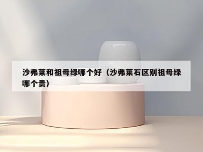 沙弗莱和祖母绿哪个好（沙弗莱石区别祖母绿哪个贵）