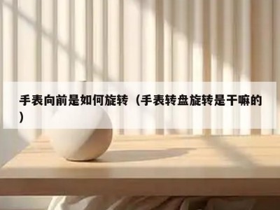 手表向前是如何旋转（手表转盘旋转是干嘛的）