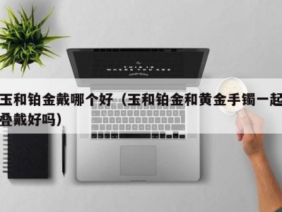 玉和铂金戴哪个好（玉和铂金和黄金手镯一起叠戴好吗）