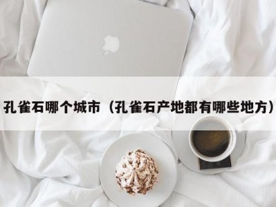 孔雀石哪个城市（孔雀石产地都有哪些地方）
