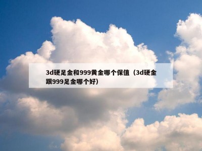 3d硬足金和999黄金哪个保值（3d硬金跟999足金哪个好）