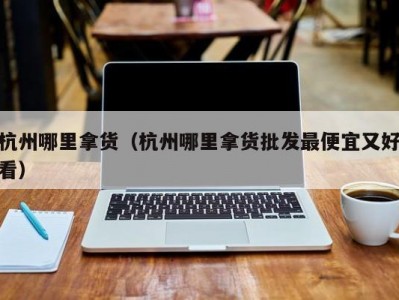 杭州哪里拿货（杭州哪里拿货批发最便宜又好看）
