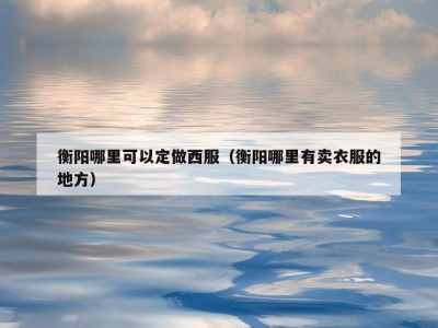衡阳哪里可以定做西服（衡阳哪里有卖衣服的地方）