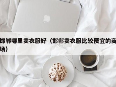 邯郸哪里卖衣服好（邯郸卖衣服比较便宜的商场）