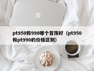 pt950和990哪个首饰好（pt950和pt990的价格区别）