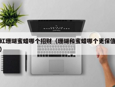 红珊瑚蜜蜡哪个招财（珊瑚和蜜蜡哪个更保值）