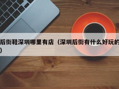 后街鞋深圳哪里有店（深圳后街有什么好玩的）