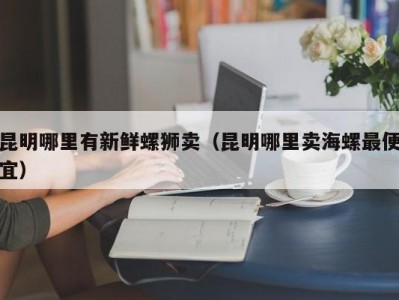 昆明哪里有新鲜螺狮卖（昆明哪里卖海螺最便宜）