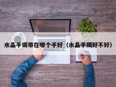 水晶手镯带在哪个手好（水晶手镯好不好）