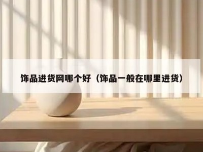 饰品进货网哪个好（饰品一般在哪里进货）
