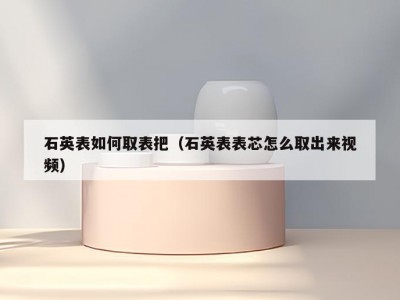石英表如何取表把（石英表表芯怎么取出来视频）