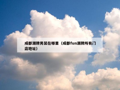 成都潮牌男装在哪里（成都fun潮牌所有门店地址）