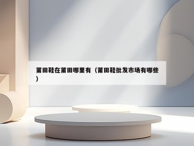 莆田鞋在莆田哪里有（莆田鞋批发市场有哪些）