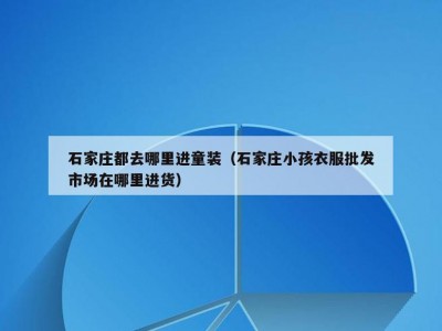 石家庄都去哪里进童装（石家庄小孩衣服批发市场在哪里进货）