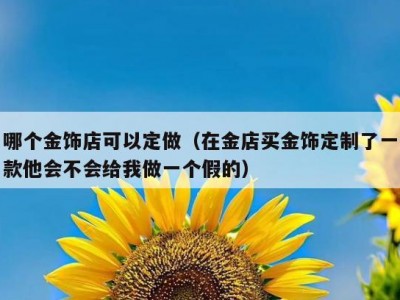 哪个金饰店可以定做（在金店买金饰定制了一款他会不会给我做一个假的）