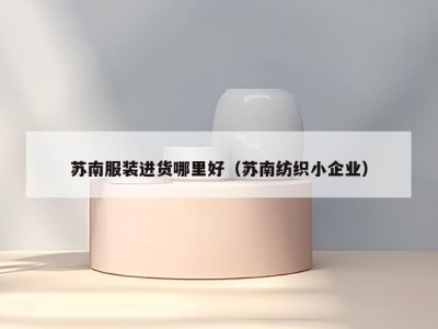 苏南服装进货哪里好（苏南纺织小企业）