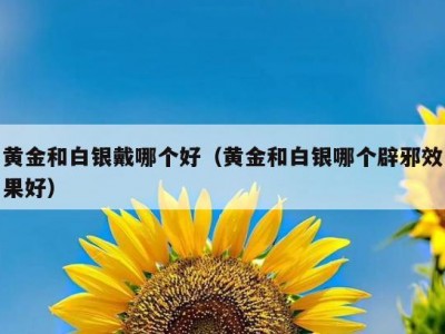 黄金和白银戴哪个好（黄金和白银哪个辟邪效果好）