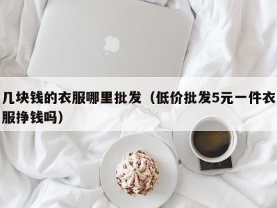 几块钱的衣服哪里批发（低价批发5元一件衣服挣钱吗）