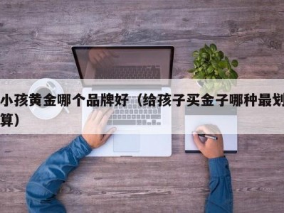 小孩黄金哪个品牌好（给孩子买金子哪种最划算）