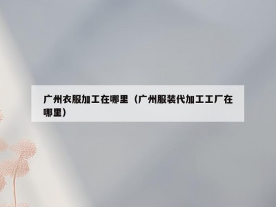 广州衣服加工在哪里（广州服装代加工工厂在哪里）