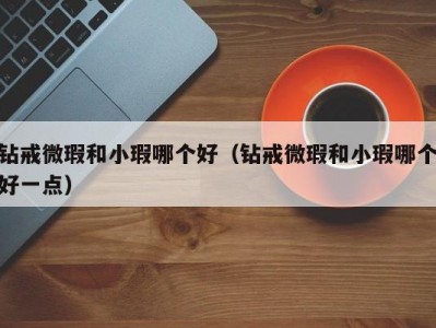 钻戒微瑕和小瑕哪个好（钻戒微瑕和小瑕哪个好一点）