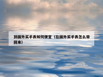 到国外买手表如何便宜（在国外买手表怎么带回来）