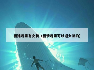福建哪里有女装（福清哪里可以逛女装的）